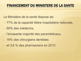 FINANCEMENT DU MINISTERE DE LA SANTE
Le Ministère de la santé dispose de:
 77% de la capacité litière hospitalière nationale,
 60% des médecins,
 l’écrasante majorité des paramédicaux,
 16% des chirurgiens dentistes
 et 3,6 % des pharmaciens en 2010
 