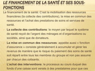 LE FINANCEMENT DE LA SANTÉ ET SES SOUS-
FONCTIONS
Le financement de la santé: C’est la mobilisation des ressources
financières (la collecte des contributions), la mise en commun des
ressources et l’achat des prestations de soins et services de
santé.
 La collecte des contributions: le moyen par lequel le système
de santé reçoit de l’argent des ménages et d’organisations ou
sociétés, ainsi que de donateurs.
 La mise en commun des ressources: appelée aussi « fonction
d’assurance » consiste généralement à accumuler et gérer les
revenus de manière que le risque du paiement des soins de santé
soit réparti entre tous les membres du groupe et non pas assumé
par chacun des cotisants.
 L’achat des interventions: le processus au cours duquel des
fonds d’une caisse sont versés à des prestataires pour que ces
 