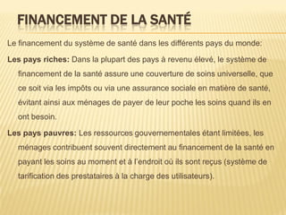 FINANCEMENT DE LA SANTÉ
Le financement du système de santé dans les différents pays du monde:
Les pays riches: Dans la plupart des pays à revenu élevé, le système de
financement de la santé assure une couverture de soins universelle, que
ce soit via les impôts ou via une assurance sociale en matière de santé,
évitant ainsi aux ménages de payer de leur poche les soins quand ils en
ont besoin.
Les pays pauvres: Les ressources gouvernementales étant limitées, les
ménages contribuent souvent directement au financement de la santé en
payant les soins au moment et à l’endroit où ils sont reçus (système de
tarification des prestataires à la charge des utilisateurs).
 