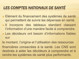 LES COMPTES NATIONAUX DE SANTÉ
 Elément du financement des systèmes de santé
qui permettent de suivre les dépenses en santé.
 Il incorpore des tableaux standard classant
l’information d’une manière facile à comprendre.
 Les décideurs ont besoin d’informations fiables
sur
le montant, l’origine et l’utilisation des ressources
financières consacrées à la santé. Les CNS sont
destinés à aider les décideurs à comprendre et à
rendre les systèmes de santé plus performants.
 