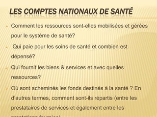 LES COMPTES NATIONAUX DE SANTÉ
 Comment les ressources sont-elles mobilisées et gérées
pour le système de santé?
 Qui paie pour les soins de santé et combien est
dépensé?
 Qui fournit les biens & services et avec quelles
ressources?
 Où sont acheminés les fonds destinés à la santé ? En
d’autres termes, comment sont-ils répartis (entre les
prestataires de services et également entre les
 