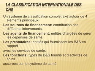 LA CLASSIFICATION INTERNATIONALE DES
CNS
Un système de classification complet axé autour de 4
éléments principaux:
Les sources de financement: contribution des
différents intervenants.
Les agents de financement: entités chargées de gérer
les dépenses de santé.
Les prestataires: entités qui fournissent les B&S en
rapport
avec les services de santé.
Les fonctions: types de B&S fournis et d’activités de
soins
assurées par le système de santé.
 