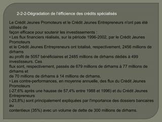 2-2-2-Dégradation de l’éfficience des crédits spécialisés
Le Crédit Jeunes Promoteurs et le Crédit Jeunes Entrepreneurs n'ont pas été
utilisés de
façon efficace pour soutenir les investissements :
• Les flux financiers réalisés, sur la période 1996-2002, par le Crédit Jeunes
Promoteurs
et le Crédit Jeunes Entrepreneurs ont totalisé, respectivement, 2456 millions de
dirhams
au profit de 5057 bénéficiaires et 2485 millions de dirhams dédiés à 499
investisseurs. Ces
flux sont, respectivement, passés de 679 millions de dirhams à 77 millions de
dirhams et
de 70 millions de dirhams à 14 millions de dirhams.
• Les contre-performances, en moyenne annuelle, des flux du Crédit Jeunes
Promoteurs
(-27,6% après une hausse de 57,4% entre 1988 et 1996) et du Crédit Jeunes
Entrepreneurs
(-23,8%) sont principalement expliquées par l'importance des dossiers bancaires
au
contentieux (35%) avec un volume de dette de 300 millions de dirhams.
 