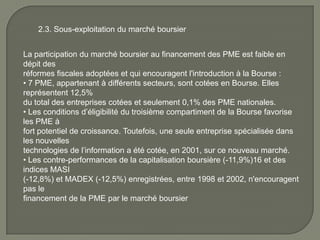 2.3. Sous-exploitation du marché boursier
La participation du marché boursier au financement des PME est faible en
dépit des
réformes fiscales adoptées et qui encouragent l'introduction à la Bourse :
• 7 PME, appartenant à différents secteurs, sont cotées en Bourse. Elles
représentent 12,5%
du total des entreprises cotées et seulement 0,1% des PME nationales.
• Les conditions d’éligibilité du troisième compartiment de la Bourse favorise
les PME à
fort potentiel de croissance. Toutefois, une seule entreprise spécialisée dans
les nouvelles
technologies de l’information a été cotée, en 2001, sur ce nouveau marché.
• Les contre-performances de la capitalisation boursière (-11,9%)16 et des
indices MASI
(-12,8%) et MADEX (-12,5%) enregistrées, entre 1998 et 2002, n'encouragent
pas le
financement de la PME par le marché boursier
 