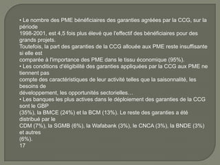 • Le nombre des PME bénéficiaires des garanties agréées par la CCG, sur la
période
1998-2001, est 4,5 fois plus élevé que l'effectif des bénéficiaires pour des
grands projets.
Toutefois, la part des garanties de la CCG allouée aux PME reste insuffisante
si elle est
comparée à l'importance des PME dans le tissu économique (95%).
• Les conditions d'éligibilité des garanties appliquées par la CCG aux PME ne
tiennent pas
compte des caractéristiques de leur activité telles que la saisonnalité, les
besoins de
développement, les opportunités sectorielles…
• Les banques les plus actives dans le déploiement des garanties de la CCG
sont le GBP
(35%), la BMCE (24%) et la BCM (13%). Le reste des garanties a été
distribué par le
CDM (7%), la SGMB (6%), la Wafabank (3%), le CNCA (3%), la BNDE (3%)
et autres
(6%).
17
 