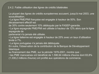 2.4.2. Faible utilisation des lignes de crédits bilatérales
La plupart des lignes de crédits européennes accusent, jusqu'à mai 2003, une
sousutilisation.
• La ligne PME/PMI française est engagée à hauteur de 50%. Son
décaissement effectif est
de 35% contre seulement 10% débloqués par le FASEP-garantie.
• La ligne espagnole PME/PMI est utilisée à hauteur de 12% alors que la ligne
espagnole de
partenariat n'a jamais été utilisée.
• La ligne italienne est engagée à hauteur de 25% avec un taux d'utilisation
limité à 7%.
• La ligne portugaise n'a jamais été débloquée.
En outre, l'observation de la contribution de la Banque de Développement
Islamique
au financement des PME, sur la période 1976-2001, montre que :
• les PME marocaines ont bénéficié de 1.596,94 millions d'euros dont 83,8%
(1.338,2 millions d'euros) ont profité aux opérations de commerce.
 