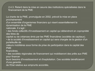 2.4.3. Retard dans la mise en oeuvre des institutions spécialisées dans le
financement de la PME
La charte de la PME, promulguée en 2002, prévoit la mise en place
prochainement
d'un ensemble d'organismes financiers qui visent essentiellement la
dynamisation de la PME
nationale. Il s’agit :
• des fonds collectifs d'investissement en capital qui détiendront en copropriété
des titres de
capital ou de créances émis par les PME financières (sociétés de capitaux).
• de la société d'investissement en capital qui sera chargée de la gestion d'un
portefeuille de
valeurs mobilières sous forme de prise de participation dans le capital des
PME
financières.
• des sociétés régionales de financement qui mobiliseront des prêts aux PME
pour financer
leurs besoins d'investissement et d'exploitation. Ces sociétés bénéficieront
d'une garantie
de l'Etat relative aux emprunts accordés.
 