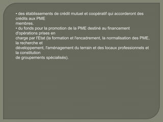 • des établissements de crédit mutuel et coopératif qui accorderont des
crédits aux PME
membres.
• du fonds pour la promotion de la PME destiné au financement
d'opérations prises en
charge par l'Etat (la formation et l'encadrement, la normalisation des PME,
la recherche et
développement, l'aménagement du terrain et des locaux professionnels et
la constitution
de groupements spécialisés).
 