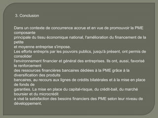 3. Conclusion
Dans un contexte de concurrence accrue et en vue de promouvoir la PME
composante
principale du tissu économique national, l'amélioration du financement de la
petite
et moyenne entreprise s'impose.
Les efforts entrepris par les pouvoirs publics, jusqu'à présent, ont permis de
consolider
l'environnement financier et général des entreprises. Ils ont, aussi, favorisé
le renforcement
des ressources financières bancaires dédiées à la PME grâce à la
diversification des produits
bancaires, au recours aux lignes de crédits bilatérales et à la mise en place
de fonds de
garanties. La mise en place du capital-risque, du crédit-bail, du marché
boursier et du microcrédit
a visé la satisfaction des besoins financiers des PME selon leur niveau de
développement.
 