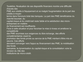Toutefois, l'évaluation de ces dispositifs financiers montre une difficulté
d'accès des
PME aux crédits à l'équipement et ce malgré l'augmentation de la part des
crédits à moyen
terme dans l'encours total des banques. La part des PME bénéficiaires du
marché boursier, du
capital-risque et du crédit-bail reste faible et la satisfaction des micro-
entreprises en matière
de financement est insuffisante.
Face à cette situation et pour favoriser la mise à niveau et améliorer la
compétitivité
des PME soumises aux exigences du libre échange, des efforts
complémentaires visant la
promotion des fonds privés au service de la PME méritent d'être mis en
oeuvre. Ces efforts
devraient converger vers l'appui au financement des PME, la mobilisation
des fonds
bancaires, la dynamisation du capital-risque et la consolidation voire la
révision du rôle des
institutions de micro-crédit.
 