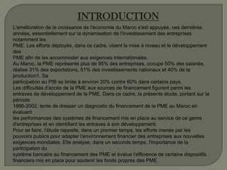 INTRODUCTION
L'amélioration de la croissance de l'économie du Maroc s'est appuyée, ces dernières
années, essentiellement sur la dynamisation de l'investissement des entreprises
notamment les
PME. Les efforts déployés, dans ce cadre, visent la mise à niveau et le développement
des
PME afin de les accommoder aux exigences internationales.
Au Maroc, la PME représente plus de 95% des entreprises, occupe 50% des salariés,
réalise 31% des exportations, 51% des investissements nationaux et 40% de la
production1. Sa
participation au PIB se limite à environ 20% contre 60% dans certains pays.
Les difficultés d'accès de la PME aux sources de financement figurent parmi les
entraves de développement de la PME. Dans ce cadre, la présente étude, portant sur la
période
1996-2002, tente de dresser un diagnostic du financement de la PME au Maroc en
évaluant
les performances des systèmes de financement mis en place au service de ce genre
d'entreprises et en identifiant les entraves à son développement.
Pour se faire, l'étude rappelle, dans un premier temps, les efforts menés par les
pouvoirs publics pour adapter l'environnement financier des entreprises aux nouvelles
exigences mondiales. Elle analyse, dans un seconds temps, l'importance de la
participation du
système bancaire au financement des PME et évalue l'efficience de certains dispositifs
financiers mis en place pour soutenir les fonds propres des PME.
 