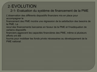2- EVOLUTION
2-1- Evaluation du système de financement de la PME
L'observation des différents dispositifs financiers mis en place pour
accompagner le
financement des PME montre une régression de la satisfaction des besoins de
la PME. Le
recul des financements bancaires en faveur de la PME et l'inadéquation de
certains dispositifs
financiers aggravent les capacités financières des PME, même si plusieurs
efforts ont été
fournis pour mobiliser les fonds privés nécessaires au développement de la
PME national.
 