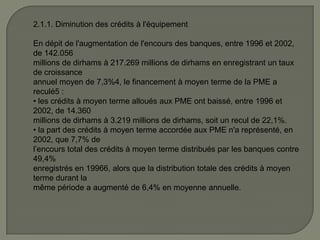 2.1.1. Diminution des crédits à l'équipement
En dépit de l'augmentation de l'encours des banques, entre 1996 et 2002,
de 142.056
millions de dirhams à 217.269 millions de dirhams en enregistrant un taux
de croissance
annuel moyen de 7,3%4, le financement à moyen terme de la PME a
reculé5 :
• les crédits à moyen terme alloués aux PME ont baissé, entre 1996 et
2002, de 14.360
millions de dirhams à 3.219 millions de dirhams, soit un recul de 22,1%.
• la part des crédits à moyen terme accordée aux PME n'a représenté, en
2002, que 7,7% de
l’encours total des crédits à moyen terme distribués par les banques contre
49,4%
enregistrés en 19966, alors que la distribution totale des crédits à moyen
terme durant la
même période a augmenté de 6,4% en moyenne annuelle.
 