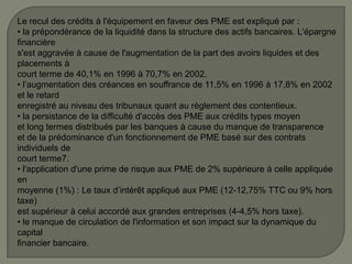 Le recul des crédits à l'équipement en faveur des PME est expliqué par :
• la prépondérance de la liquidité dans la structure des actifs bancaires. L'épargne
financière
s'est aggravée à cause de l'augmentation de la part des avoirs liquides et des
placements à
court terme de 40,1% en 1996 à 70,7% en 2002.
• l’augmentation des créances en souffrance de 11,5% en 1996 à 17,8% en 2002
et le retard
enregistré au niveau des tribunaux quant au règlement des contentieux.
• la persistance de la difficulté d'accès des PME aux crédits types moyen
et long termes distribués par les banques à cause du manque de transparence
et de la prédominance d'un fonctionnement de PME basé sur des contrats
individuels de
court terme7.
• l'application d'une prime de risque aux PME de 2% supérieure à celle appliquée
en
moyenne (1%) : Le taux d’intérêt appliqué aux PME (12-12,75% TTC ou 9% hors
taxe)
est supérieur à celui accordé aux grandes entreprises (4-4,5% hors taxe).
• le manque de circulation de l'information et son impact sur la dynamique du
capital
financier bancaire.
 
