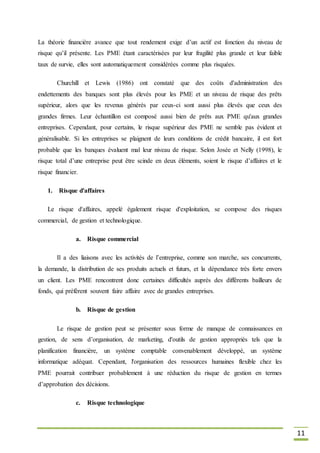 11
La théorie financière avance que tout rendement exige d’un actif est fonction du niveau de
risque qu’il présente. Les PME étant caractérisées par leur fragilité plus grande et leur faible
taux de survie, elles sont automatiquement considérées comme plus risquées.
Churchill et Lewis (1986) ont constaté que des coûts d'administration des
endettements des banques sont plus élevés pour les PME et un niveau de risque des prêts
supérieur, alors que les revenus générés par ceux-ci sont aussi plus élevés que ceux des
grandes firmes. Leur échantillon est composé aussi bien de prêts aux PME qu'aux grandes
entreprises. Cependant, pour certains, le risque supérieur des PME ne semble pas évident et
généralisable. Si les entreprises se plaignent de leurs conditions de crédit bancaire, il est fort
probable que les banques évaluent mal leur niveau de risque. Selon Josée et Nelly (1998), le
risque total d’une entreprise peut être scinde en deux éléments, soient le risque d’affaires et le
risque financier.
1. Risque d'affaires
Le risque d'affaires, appelé également risque d'exploitation, se compose des risques
commercial, de gestion et technologique.
a. Risque commercial
Il a des liaisons avec les activités de l’entreprise, comme son marche, ses concurrents,
la demande, la distribution de ses produits actuels et futurs, et la dépendance très forte envers
un client. Les PME rencontrent donc certaines difficultés auprès des différents bailleurs de
fonds, qui préfèrent souvent faire affaire avec de grandes entreprises.
b. Risque de gestion
Le risque de gestion peut se présenter sous forme de manque de connaissances en
gestion, de sens d’organisation, de marketing, d'outils de gestion appropriés tels que la
planification financière, un système comptable convenablement développé, un système
informatique adéquat. Cependant, l'organisation des ressources humaines flexible chez les
PME pourrait contribuer probablement à une réduction du risque de gestion en termes
d’approbation des décisions.
c. Risque technologique
 
