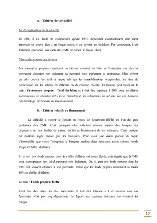 13
a. Critères de solvabilité
La diversification de la clientèle
En effet, il est facile de comprendre qu'une PME dépendant essentiellement d'un client
important se trouve face à un risque accru, si ce dernier est défaillant. Par conséquent, il est
fortement préconisé aux chefs des PME de diviser le risque client.
Niveau des ressources propres
Les ressources propres constituent un élément essentiel du bilan de l'entreprise car elles lui
permettent d'assurer non seulement sa pérennité mais également sa croissance. Elles doivent
en effet couvrir les actifs à risque tels que les immobilisations incorporelles, les titres de
participation sur les affaires en difficulté ou de création récente. La banque peut baser sur le
ratio : Ressources propres/ Total du bilan, et il doit être supérieur à 20% pour les affaires
commerciales et atteindre 25% pour l'industrie et les entreprises de services car ces dernières
ont davantage de besoins en investissement.
b. Critères relatifs au financement
La difficulté à couvrir le Besoin en Fonds de Roulement (BFR) est l’un des gros
problèmes des PME. C'est pourquoi elles sollicitent souvent auprès des banques des
découverts ou des facilités de caisse, du fait de l'épuisement de leur trésorerie. Cette pratique
est d'ailleurs jugée risquée par les banquiers. Pour avoir une vision globale du risque
d'insolvabilité que court l'entreprise, le banquier analyse deux principaux ratios suivent: Fonds
Propres/Chiffre d'affaires.
Si la part des fonds propres dans le chiffre d'affaires est assez élevée, cela signifie que la PME
peut accompagner son développement très facilement. Or, la part des fonds propres dans les
PME fait souvent obstacle à leur pérennité. Il faut que les fonds propres constituent au moins
10% du chiffre d'affaires.
Le ratio : Fonds propres/ Dette
C'est l’un des ratios les plus importants. Il doit être inferieur à 1 et montrer ainsi que
l'entreprise n'est pas trop dépendante de l'appel aux capitaux bancaires qui réduisent les
marges.
 