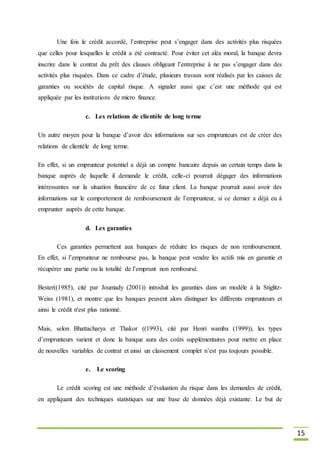 15
Une fois le crédit accordé, l’entreprise peut s’engager dans des activités plus risquées
que celles pour lesquelles le crédit a été contracté. Pour éviter cet aléa moral, la banque devra
inscrire dans le contrat du prêt des clauses obligeant l’entreprise à ne pas s’engager dans des
activités plus risquées. Dans ce cadre d’étude, plusieurs travaux sont réalisés par les caisses de
garanties ou sociétés de capital risque. A signaler aussi que c’est une méthode qui est
appliquée par les institutions de micro finance.
c. Les relations de clientèle de long terme
Un autre moyen pour la banque d’avoir des informations sur ses emprunteurs est de créer des
relations de clientèle de long terme.
En effet, si un emprunteur potentiel a déjà un compte bancaire depuis un certain temps dans la
banque auprès de laquelle il demande le crédit, celle-ci pourrait dégager des informations
intéressantes sur la situation financière de ce futur client. La banque pourrait aussi avoir des
informations sur le comportement de remboursement de l’emprunteur, si ce dernier a déjà eu à
emprunter auprès de cette banque.
d. Les garanties
Ces garanties permettent aux banques de réduire les risques de non remboursement.
En effet, si l’emprunteur ne rembourse pas, la banque peut vendre les actifs mis en garantie et
récupérer une partie ou la totalité de l’emprunt non remboursé.
Bester((1985), cité par Joumady (2001)) introduit les garanties dans un modèle à la Stiglitz-
Weiss (1981), et montre que les banques peuvent alors distinguer les différents emprunteurs et
ainsi le crédit n'est plus rationné.
Mais, selon Bhattacharya et Thakor ((1993), cité par Henri wamba (1999)), les types
d’emprunteurs varient et donc la banque aura des coûts supplémentaires pour mettre en place
de nouvelles variables de contrat et ainsi un classement complet n’est pas toujours possible.
e. Le scoring
Le crédit scoring est une méthode d’évaluation du risque dans les demandes de crédit,
en appliquant des techniques statistiques sur une base de données déjà existante. Le but de
 