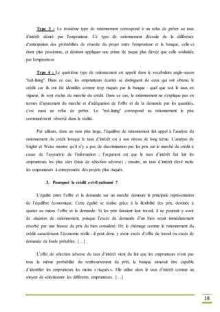 18
Type 3 : Le troisième type de rationnement correspond à un refus de prêter au taux
d'intérêt désiré par l'emprunteur. Ce type de rationnement découle de la différence
d'anticipation des probabilités de réussite du projet entre l'emprunteur et la banque, celle-ci
étant plus pessimiste, et désirant appliquer une prime de risque plus élevée que celle souhaitée
par l'emprunteur.
Type 4 : Le quatrième type de rationnement est appelé dans le vocabulaire anglo-saxon
"red-lining". Dans ce cas, les emprunteurs écartés se distinguent de ceux qui ont obtenu le
crédit car ils ont été identifiés comme trop risqués par la banque : quel que soit le taux en
vigueur, ils sont exclus du marché du crédit. Dans ce cas, le rationnement ne s'explique pas en
termes d'apurement du marché et d'adéquation de l'offre et de la demande par les quantités,
c'est aussi un refus de prêter. Le "red-lining" correspond au rationnement le plus
communément observé dans la réalité.
Par ailleurs, dans un sens plus large, l’équilibre de rationnement fait appel à l’analyse du
rationnement du crédit lorsque le taux d’intérêt est à son niveau de long terme. L’analyse de
Stiglizt et Weiss montre qu’il n’y a pas de discrimination par les prix sur le marché du crédit à
cause de l’asymétrie de l’information ; l’argument est que le taux d’intérêt fait fuir les
emprunteurs les plus sûrs (biais de sélection adverse) ; ensuite, un taux d’intérêt élevé incite
les emprunteurs à entreprendre des projets plus risqués.
3. Pourquoi le crédit est-il rationné ?
L’égalité entre l’offre et la demande sur un marché demeure la principale représentation
de l’équilibre économique. Cette égalité se réalise grâce à la flexibilité des prix, destinée à
ajuster au mieux l’offre et la demande. Si les prix faisaient leur travail, il ne pourrait y avoir
de situation de rationnement, puisque l’excès de demande d’un bien serait immédiatement
résorbé par une hausse du prix du bien considéré. Or, le chômage comme le rationnement du
crédit caractérisent l’économie réelle : il peut donc y avoir excès d’offre de travail ou excès de
demande de fonds prêtables. […]
L’effet de sélection adverse du taux d’intérêt vient du fait que les emprunteurs n’ont pas
tous la même probabilité du remboursement du prêt, la banque aimerait être capable
d’identifier les emprunteurs les moins « risqués ». Elle utilise alors le taux d’intérêt comme un
moyen de sélectionner les différents emprunteurs. […]
 