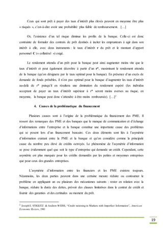 19
Ceux qui sont prêt à payer des taux d’intérêt plus élevés peuvent en moyenne être plus
« risqués », c’est-à-dire avoir une probabilité plus faible de remboursement. […]
Or, l’existence d’un tel risque diminue les profits de la banque. Celle-ci est donc
contrainte de formuler des contrats de prêt destinés à inciter les emprunteurs à agir dans son
intérêt à elle, avec deux instruments : le taux d’intérêt r du prêt et le montant d’apport
personnel C (« collatéral ») exigé.
Le rendement attendu d’un prêt pour la banque peut ainsi augmenter moins vite que le
taux d’intérêt et peut également décroître à partir d’un r*, maximisant le rendement attendu
de la banque (qu’on désignera par le taux optimal pour la banque). En présence d’un excès de
demande de fonds prêtables, il n’est pas optimal pour la banque d’augmenter les taux d’intérêt
au-delà de r* puisqu’il en résultera une diminution du rendement espéré (les individus
acceptant de payer un taux d’intérêt supérieur à r* seront moins averses au risque, en
moyenne, la banque peut donc s’attendre à être moins remboursée). […]2
4. Causes de la problématique du financement
Plusieurs causes sont à l’origine de la problématique du financement des PME. Il
ressort des remarques des PME et des banques que le manque de communication et d’échange
d’informations entre l’entreprise et la banque constitue une importante cause des problèmes
qui se posent lors d’un financement bancaire. Ces deux éléments sont liés à l’asymétrie
d’information existant entre la PME et la banque et qu’on considère comme la principale
cause du nombre peu élevé de crédits octroyés. Le phénomène de l’asymétrie d’information
se pose évidemment quel que soit le type d’entreprise qui demande un crédit. Cependant, cette
asymétrie est plus marquée pour les crédits demandés par les petites et moyennes entreprises
que pour ceux des grandes entreprises.
L’asymétrie d’information entre les financiers et les PME existera toujours.
Néanmoins, les deux parties peuvent dans une certaine mesure réduire ou contourner le
problème en appliquant un ou plusieurs des mécanismes suivants : rester en relation avec la
banque, réduire la durée des dettes, prévoir des clauses limitatives dans le contrat de crédit et
fournir des garanties et des certitudes au moment du prêt.
2 Joseph E. STIGLITZ & Andrew WEISS, “Credit rationing in Markets with Imperfect Information”, American
Economic Review, 1981
 