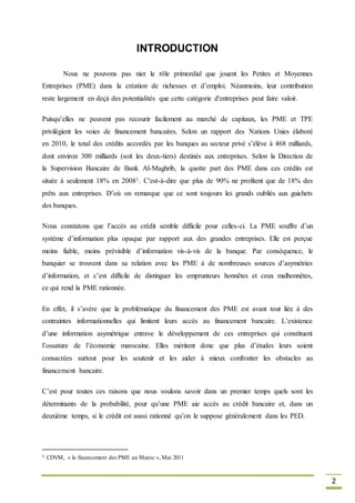 2
INTRODUCTION
Nous ne pouvons pas nier le rôle primordial que jouent les Petites et Moyennes
Entreprises (PME) dans la création de richesses et d’emploi. Néanmoins, leur contribution
reste largement en deçà des potentialités que cette catégorie d'entreprises peut faire valoir.
Puisqu’elles ne peuvent pas recourir facilement au marché de capitaux, les PME et TPE
privilégient les voies de financement bancaires. Selon un rapport des Nations Unies élaboré
en 2010, le total des crédits accordés par les banques au secteur privé s’élève à 468 milliards,
dont environ 300 milliards (soit les deux-tiers) destinés aux entreprises. Selon la Direction de
la Supervision Bancaire de Bank Al-Maghrib, la quotte part des PME dans ces crédits est
située à seulement 18% en 20081. C'est-à-dire que plus de 90% ne profitent que de 18% des
prêts aux entreprises. D’où on remarque que ce sont toujours les grands oubliés aux guichets
des banques.
Nous constatons que l’accès au crédit semble difficile pour celles-ci. La PME souffre d’un
système d’information plus opaque par rapport aux des grandes entreprises. Elle est perçue
moins fiable, moins prévisible d’information vis-à-vis de la banque. Par conséquence, le
banquier se trouvent dans sa relation avec les PME à de nombreuses sources d’asymétries
d’information, et c’est difficile de distinguer les emprunteurs honnêtes et ceux malhonnêtes,
ce qui rend la PME rationnée.
En effet, il s’avère que la problématique du financement des PME est avant tout liée à des
contraintes informationnelles qui limitent leurs accès au financement bancaire. L’existence
d’une information asymétrique entrave le développement de ces entreprises qui constituent
l’ossature de l’économie marocaine. Elles méritent donc que plus d’études leurs soient
consacrées surtout pour les soutenir et les aider à mieux confronter les obstacles au
financement bancaire.
C’est pour toutes ces raisons que nous voulons savoir dans un premier temps quels sont les
déterminants de la probabilité, pour qu’une PME aie accès au crédit bancaire et, dans un
deuxième temps, si le crédit est aussi rationné qu’on le suppose généralement dans les PED.
1 CDVM, « le financement des PME au Maroc », Mai 2011
 