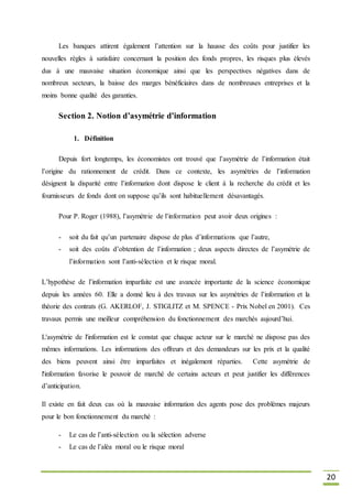 20
Les banques attirent également l’attention sur la hausse des coûts pour justifier les
nouvelles règles à satisfaire concernant la position des fonds propres, les risques plus élevés
dus à une mauvaise situation économique ainsi que les perspectives négatives dans de
nombreux secteurs, la baisse des marges bénéficiaires dans de nombreuses entreprises et la
moins bonne qualité des garanties.
Section 2. Notion d’asymétrie d’information
1. Définition
Depuis fort longtemps, les économistes ont trouvé que l’asymétrie de l’information était
l’origine du rationnement de crédit. Dans ce contexte, les asymétries de l’information
désignent la disparité entre l’information dont dispose le client à la recherche du crédit et les
fournisseurs de fonds dont on suppose qu’ils sont habituellement désavantagés.
Pour P. Roger (1988), l’asymétrie de l’information peut avoir deux origines :
- soit du fait qu’un partenaire dispose de plus d’informations que l’autre,
- soit des coûts d’obtention de l’information ; deux aspects directes de l’asymétrie de
l’information sont l’anti-sélection et le risque moral.
L’hypothèse de l’information imparfaite est une avancée importante de la science économique
depuis les années 60. Elle a donné lieu à des travaux sur les asymétries de l’information et la
théorie des contrats (G. AKERLOF, J. STIGLITZ et M. SPENCE - Prix Nobel en 2001). Ces
travaux permis une meilleur compréhension du fonctionnement des marchés aujourd’hui.
L'asymétrie de l'information est le constat que chaque acteur sur le marché ne dispose pas des
mêmes informations. Les informations des offreurs et des demandeurs sur les prix et la qualité
des biens peuvent ainsi être imparfaites et inégalement réparties. Cette asymétrie de
l'information favorise le pouvoir de marché de certains acteurs et peut justifier les différences
d’anticipation.
Il existe en fait deux cas où la mauvaise information des agents pose des problèmes majeurs
pour le bon fonctionnement du marché :
- Le cas de l’anti-sélection ou la sélection adverse
- Le cas de l’aléa moral ou le risque moral
 