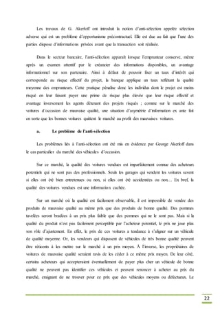 22
Les travaux de G. Akerloff ont introduit la notion d’anti-sélection appelée sélection
adverse qui est un problème d’opportunisme précontractuel. Elle est due au fait que l’une des
parties dispose d’informations privées avant que la transaction soit réalisée.
Dans le secteur bancaire, l’anti-sélection apparaît lorsque l’emprunteur conserve, même
après un examen attentif par le créancier des informations disponibles, un avantage
informationnel sur son partenaire. Ainsi à défaut de pouvoir fixer un taux d’intérêt qui
corresponde au risque effectif du projet, la banque applique un taux reflétant la qualité
moyenne des emprunteurs. Cette pratique pénalise donc les individus dont le projet est moins
risqué en leur faisant payer une prime de risque plus élevée que leur risque effectif et
avantage inversement les agents détenant des projets risqués ; comme sur le marché des
voitures d’occasion de mauvaise qualité, une situation d’asymétrie d’information ex ante fait
en sorte que les bonnes voitures quittent le marché au profit des mauvaises voitures.
a. Le problème de l’anti-sélection
Les problèmes liés à l’anti-sélection ont été mis en évidence par George Akerloff dans
le cas particulier du marché des véhicules d’occasion.
Sur ce marché, la qualité des voitures vendues est imparfaitement connue des acheteurs
potentiels qui ne sont pas des professionnels. Seuls les garages qui vendent les voitures savent
si elles ont été bien entretenues ou non, si elles ont été accidentées ou non… En bref, la
qualité des voitures vendues est une information cachée.
Sur un marché où la qualité est facilement observable, il est impossible de vendre des
produits de mauvaise qualité au même prix que des produits de bonne qualité. Des pommes
tavelées seront bradées à un prix plus faible que des pommes qui ne le sont pas. Mais si la
qualité du produit n’est pas facilement perceptible par l’acheteur potentiel, le prix ne joue plus
son rôle d’ajustement. En effet, le prix de ces voitures a tendance à s’aligner sur un véhicule
de qualité moyenne. Or, les vendeurs qui disposent de véhicules de très bonne qualité peuvent
être réticents à les mettre sur le marché à un prix moyen. À l’inverse, les propriétaires de
voitures de mauvaise qualité seraient ravis de les céder à ce même prix moyen. De leur côté,
certains acheteurs qui accepteraient éventuellement de payer plus cher un véhicule de bonne
qualité ne peuvent pas identifier ces véhicules et peuvent renoncer à acheter au prix du
marché, craignant de ne trouver pour ce prix que des véhicules moyens ou défectueux. Le
 