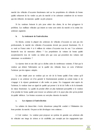 23
marché des véhicules d’occasion fonctionnera mal car les propriétaires de véhicules de bonne
qualité refuseront de les vendre au prix du marché et les acheteurs craindront de ne trouver
que des véhicules de mauvaise qualité au prix proposé.
Si les vendeurs baissent le prix pour attirer des clients, ils ne font qu’aggraver le
problème. Les meilleurs véhicules qui étaient en vente sont retirés du marché et la crainte des
acheteurs augmente.
b. Le traitement de l’anti-sélection
En théorie, comme la plupart des acheteurs de véhicules d’occasion ne sont pas des
professionnels, le marché des véhicules d’occasionne devrait pas pouvoir fonctionner. Or, il
se vend en France entre 4 et 6 millions de voitures d’occasion tous les ans ! Les acheteurs
feraient-ils tous de mauvaises affaires ? Les propriétaires de voitures de bonne qualité
accepteraient-ils tous de vendre au même prix que ceux qui possèdent des voitures mal
entretenues ou accidentées ?
La réponse tient en une idée qui se décline selon de nombreuses variantes. Il faut que le
vendeur qui détient l’information sur la qualité des véhicules fasse en sorte d’informer
l’acheteur par des signaux adaptés.
Le plus simple pour un vendeur qui est sûr de la bonne qualité d’une voiture qu’il
propose à un acheteur est d’en garantir le fonctionnement pendant un certain temps et de
s’engager à la réparer gratuitement si elle tombe en panne. En s’engageant ainsi auprès de
l’acheteur, le vendeur émet un signal de qualité qui permet à la loi de l’offre et de la demande
de mieux fonctionner. La qualité du produit offert est plus facilement perceptible et le vendeur
d’un produit de bonne qualité peut trouver un acheteur prêt à le payer plus cher qu’un produit
de qualité inférieur. Les bonnes occasions ne sont plus chassées du marché.
c. Les réponses à l’anti-sélection
La solution du laisser-faire s’avère désastreuse puisqu’elle conduit à l’élimination des
bons produits du marché. On peut en fait développer trois solutions :
Coté vendeur : Le vendeur peut proposer un système de garantie aux acheteurs afin
de véhiculer une image de sérieux et de crédibilité, par exemple par des engagements type
 
