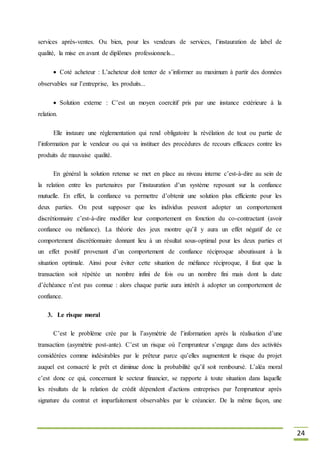 24
services après-ventes. Ou bien, pour les vendeurs de services, l’instauration de label de
qualité, la mise en avant de diplômes professionnels...
Coté acheteur : L’acheteur doit tenter de s’informer au maximum à partir des données
observables sur l’entreprise, les produits...
Solution externe : C’est un moyen coercitif pris par une instance extérieure à la
relation.
Elle instaure une réglementation qui rend obligatoire la révélation de tout ou partie de
l’information par le vendeur ou qui va instituer des procédures de recours efficaces contre les
produits de mauvaise qualité.
En général la solution retenue se met en place au niveau interne c’est-à-dire au sein de
la relation entre les partenaires par l’instauration d’un système reposant sur la confiance
mutuelle. En effet, la confiance va permettre d’obtenir une solution plus efficiente pour les
deux parties. On peut supposer que les individus peuvent adopter un comportement
discrétionnaire c’est-à-dire modifier leur comportement en fonction du co-contractant (avoir
confiance ou méfiance). La théorie des jeux montre qu’il y aura un effet négatif de ce
comportement discrétionnaire donnant lieu à un résultat sous-optimal pour les deux parties et
un effet positif provenant d’un comportement de confiance réciproque aboutissant à la
situation optimale. Ainsi pour éviter cette situation de méfiance réciproque, il faut que la
transaction soit répétée un nombre infini de fois ou un nombre fini mais dont la date
d’échéance n’est pas connue : alors chaque partie aura intérêt à adopter un comportement de
confiance.
3. Le risque moral
C’est le problème crée par la l’asymétrie de l’information après la réalisation d’une
transaction (asymétrie post-ante). C’est un risque où l’emprunteur s’engage dans des activités
considérées comme indésirables par le prêteur parce qu’elles augmentent le risque du projet
auquel est consacré le prêt et diminue donc la probabilité qu’il soit remboursé. L’aléa moral
c’est donc ce qui, concernant le secteur financier, se rapporte à toute situation dans laquelle
les résultats de la relation de crédit dépendent d'actions entreprises par l'emprunteur après
signature du contrat et imparfaitement observables par le créancier. De la même façon, une
 
