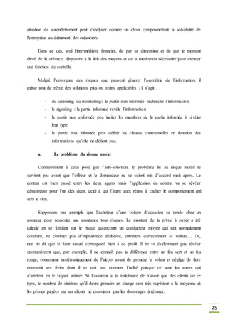 25
situation de surendettement peut s'analyser comme un choix compromettant la solvabilité de
l'entreprise au détriment des créanciers.
Dans ce cas, seul l'intermédiaire financier, de par sa dimension et de par le montant
élevé de la créance, disposera à la fois des moyens et de la motivation nécessaire pour exercer
une fonction de contrôle.
Malgré l’envergure des risques que peuvent générer l’asymétrie de l’information, il
existe tout de même des solutions plus ou moins applicables ; il s’agit :
- du screening ou monitoring: la partie non informée recherche l’information
- le signaling : la partie informée révèle l’information
- la partie non enformée peu inciter les membres de la partie informée à révéler
leur type.
- la partie non informée peut définir les clauses contractuelles en fonction des
informations qu’elle ne détient pas.
a. Le problème du risque moral
Contrairement à celui posé par l’anti-sélection, le problème lié au risque moral ne
survient pas avant que l’offreur et le demandeur ne se soient mis d’accord mais après. Le
contrat est bien passé entre les deux agents mais l’application du contrat va se révéler
désastreuse pour l’un des deux, celui à qui l’autre aura réussi à cacher le comportement qui
sera le sien.
Supposons par exemple que l’acheteur d’une voiture d’occasion se rende chez un
assureur pour souscrire une assurance tous risques. Le montant de la prime à payer a été
calculé en se fondant sur le risque qu’encourt un conducteur moyen qui sait normalement
conduire, ne commet pas d’imprudence délibérée, entretient correctement sa voiture… Or,
rien ne dit que le futur assuré correspond bien à ce profit. Il ne va évidemment pas révéler
spontanément que, par exemple, il ne connaît pas la différence entre un feu vert et un feu
rouge, consomme systématiquement de l’alcool avant de prendre le volant et néglige de faire
entretenir ses freins dont il ne voit pas vraiment l’utilité puisque ce sont les autres qui
s’arrêtent en le voyant arriver. Si l’assureur a la malchance de n’avoir que des clients de ce
type, le nombre de sinistres qu’il devra prendre en charge sera très supérieur à la moyenne et
les primes payées par ses clients ne couvriront pas les dommages à réparer.
 
