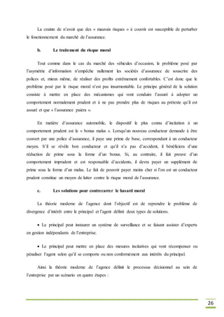 26
La crainte de n’avoir que des « mauvais risques » à couvrir est susceptible de perturber
le fonctionnement du marché de l’assurance.
b. Le traitement du risque moral
Tout comme dans le cas du marché des véhicules d’occasion, le problème posé par
l’asymétrie d’information n’empêche nullement les sociétés d’assurance de souscrire des
polices et, mieux même, de réaliser des profits extrêmement confortables. C’est donc que le
problème posé par le risque moral n’est pas insurmontable. Le principe général de la solution
consiste à mettre en place des mécanismes qui vont conduire l’assuré à adopter un
comportement normalement prudent et à ne pas prendre plus de risques au prétexte qu’il est
assuré et que « l’assurance paiera ».
En matière d’assurance automobile, le dispositif le plus connu d’incitation à un
comportement prudent est le « bonus malus ». Lorsqu’un nouveau conducteur demande à être
couvert par une police d’assurance, il paye une prime de base, correspondant à un conducteur
moyen. S’il se révèle bon conducteur et qu’il n’a pas d’accident, il bénéficiera d’une
réduction de prime sous la forme d’un bonus. Si, au contraire, il fait preuve d’un
comportement imprudent et est responsable d’accidents, il devra payer un supplément de
prime sous la forme d’un malus. Le fait de pouvoir payer moins cher si l’on est un conducteur
prudent constitue un moyen de lutter contre le risque moral de l’assurance.
c. Les solutions pour contrecarrer le hasard moral
La théorie moderne de l’agence dont l’objectif est de reprendre le problème de
divergence d’intérêt entre le principal et l’agent définit deux types de solutions.
Le principal peut instaurer un système de surveillance et se faisant assister d’experts
en gestion indépendants de l’entreprise.
Le principal peut mettre en place des mesures incitatives qui vont récompenser ou
pénaliser l’agent selon qu’il se comporte ou non conformément aux intérêts du principal.
Ainsi la théorie moderne de l’agence définit le processus décisionnel au sein de
l’entreprise par un scénario en quatre étapes :
 