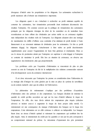 28
divergence d’intérêt entre les propriétaires et les dirigeants. Les actionnaires recherchent le
profit maximum afin d’obtenir une rémunération importante.
Les dirigeants quant à eux s’attachent à rechercher un profit minimum capable de
contenter les actionnaires, leur rémunération personnelle étant totalement déconnectée des
résultats l’entreprise. On constate souvent que la politique de rémunération des actionnaires
pratiquée par les dirigeants témoigne du désir de les neutraliser ou de neutraliser leurs
revendications en leurs offrant des dividendes par action stable ou en croissance régulière
mais indépendant des résultats réels de l’entreprise. Les dirigeants adoptent alors une stratégie
de maximisation du chiffre d’affaires sous contrainte d’un minimum de profit destiné à l’auto
financement et au versement minimum de dividendes pour les actionnaires. Un fois ce profit
minimum dégagé, les dirigeants s’attacheraient à faire naître un profit discrétionnaire
supplémentaire pour assurer l’augmentation de leurs frais généraux et émoluments. Dans ce
cas le niveau de production atteint par l’entreprise est supérieur à celui dégagé si l’entreprise
se contente de maximiser le profit. Dès lors en situation de croissance, on observe une
augmentation des émoluments plus que proportionnelle.
Les problèmes créés par l’asymétrie d’information se rencontrent de plus en plus
souvent au sein de l’entreprise du fait de la multiplication des relations commerciales naissant
d’un développement accru du commerce international.
Il est donc nécessaire que l’entreprise les prenne en considération dans l’élaboration de
sa stratégie afin d’intégrer les coûts générés par la mise en place de système de surveillance
ou de contrats incitatifs ainsi que de collecte de l’information.
Le phénomène de rationnement s’explique par des problèmes d’asymétries
d’information entre des prêteurs et des emprunteurs. Les banques décident de rationner la
quantité de crédit qu’elles accordent car agir sur les taux d’intérêt influence le risque de
l’emprunteur. En effet, des taux élevés attirent des emprunteurs plus risqués (sélection
adverse) et incitent ceux-ci à augmenter le risque de leurs projets (aléa moral). Ce
rationnement est une conséquence du manque d’information des banques sur le risque des
emprunteurs. Cette information est en effet coûteuse à collecter ou indisponible. Les banques
fixent donc un niveau d’intérêt optimal et rationnent les emprunteurs qui semblent être les
plus risqués. Ainsi, le rationnement du crédit par les quantités et non par les prix correspond à
un comportement rationnel du prêteur. Le mécanisme d’ajustement des prix permettant
 