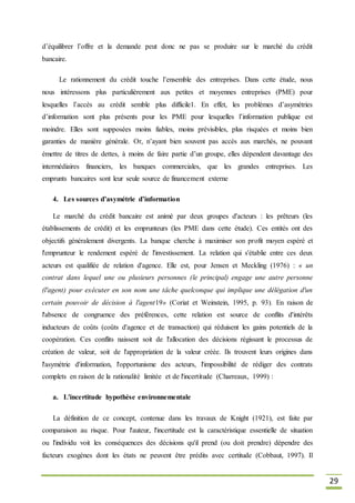 29
d’équilibrer l’offre et la demande peut donc ne pas se produire sur le marché du crédit
bancaire.
Le rationnement du crédit touche l’ensemble des entreprises. Dans cette étude, nous
nous intéressons plus particulièrement aux petites et moyennes entreprises (PME) pour
lesquelles l’accès au crédit semble plus difficile1. En effet, les problèmes d’asymétries
d’information sont plus présents pour les PME pour lesquelles l’information publique est
moindre. Elles sont supposées moins fiables, moins prévisibles, plus risquées et moins bien
garanties de manière générale. Or, n’ayant bien souvent pas accès aux marchés, ne pouvant
émettre de titres de dettes, à moins de faire partie d’un groupe, elles dépendent davantage des
intermédiaires financiers, les banques commerciales, que les grandes entreprises. Les
emprunts bancaires sont leur seule source de financement externe
4. Les sources d’asymétrie d’information
Le marché du crédit bancaire est animé par deux groupes d'acteurs : les prêteurs (les
établissements de crédit) et les emprunteurs (les PME dans cette étude). Ces entités ont des
objectifs généralement divergents. La banque cherche à maximiser son profit moyen espéré et
l'emprunteur le rendement espéré de l'investissement. La relation qui s'établie entre ces deux
acteurs est qualifiée de relation d'agence. Elle est, pour Jensen et Meckling (1976) : « un
contrat dans lequel une ou plusieurs personnes (le principal) engage une autre personne
(l'agent) pour exécuter en son nom une tâche quelconque qui implique une délégation d'un
certain pouvoir de décision à l'agent19» (Coriat et Weinstein, 1995, p. 93). En raison de
l'absence de congruence des préférences, cette relation est source de conflits d'intérêts
inducteurs de coûts (coûts d'agence et de transaction) qui réduisent les gains potentiels de la
coopération. Ces conflits naissent soit de l'allocation des décisions régissant le processus de
création de valeur, soit de l'appropriation de la valeur créée. Ils trouvent leurs origines dans
l'asymétrie d'information, l'opportunisme des acteurs, l'impossibilité de rédiger des contrats
complets en raison de la rationalité limitée et de l'incertitude (Charreaux, 1999) :
a. L'incertitude hypothèse environnementale
La définition de ce concept, contenue dans les travaux de Knight (1921), est faite par
comparaison au risque. Pour l'auteur, l'incertitude est la caractéristique essentielle de situation
ou l'individu voit les conséquences des décisions qu'il prend (ou doit prendre) dépendre des
facteurs exogènes dont les états ne peuvent être prédits avec certitude (Cobbaut, 1997). Il
 
