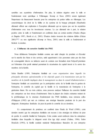 31
sensibles aux asymétries d'information. De plus, la relation négative entre la taille et
l'endettement reste spécifique à l'Allemagne. Kremp et Stoss (2001) notent également
l'importance du financement bancaire pour les entreprises de petites tailles en Allemagne. Les
caractéristiques du droit de la faillite et du système de la banque principale (Hausbank)
allemand offrent une explication à l'exception allemande qui ne repose pas sur les asymétries
d'information avec tous les investisseurs externes. Le cas allemand mis à part, la relation
positive entre la taille et l'endettement est confirmée dans un certain nombre d'études (Rajan
et Zingales 1995 ; Booth et al., 2001). D'autres études trouvent des relations faibles (Ozkan
2001)34(*) ou non significative (Kremp et Stoss, 2001) entre la taille et l'endettement et
hésitent à conclure.
e. L'influence du caractère familial des PME
Nous définissons l'entreprise familiale comme une unité chargée de produire et d'écouler
sur le marché des biens et des services, unité appartenant à des personnes unies par des liens
de consanguinité directs ou indirects usant de contrats non formalisés dont l'objectif prioritaire
est l'obtention d'un profit minimal permettant la sécurisation du capital investi et la survie des
membres de la famille.
Selon Handler (1989, l'entreprise familiale est « une organisation dans laquelle les
principales décisions opérationnelles et les objectifs quant à la transmission sont par les
membres de la famille impliqués dans le management ou dans le conseil d'administration »
l'entreprise familiale est caractérisée par la participation active de la famille dans la gestion de
l'entreprise, le contrôle du capital par la famille et la transmission de l'entreprise à la
génération future. De ces trois critères, nous pouvons analyser l'influence du caractère familial
des entreprises sur leur niveau d'endettement. Dans la plupart des études existantes traitant de
la problématique de la structure d'endettement des PME familiales, nous retenons celles
d'Hirigoyen (1982) qui met en évidence une stratégie financière prudente de la part des
dirigeants d'entreprises familiales de peur de perdre le contrôle de ces dernières.
Ce comportement de prudence est confirmé dans l'étude de Ward (1988) ; cette
dernière montre que les entreprises familiales ont recours à des stratégies de défense de peur
de perdre le contrôle familial de l'entreprise. Cette crainte serait renforcée dans les entreprises
familiales dans lesquelles le dirigeant serait d'un âge déjà avancé (Tufano, 1996). Selon
Donckels (1993), la famille souhaite maintenir l'indépendance financière de son entreprise
 