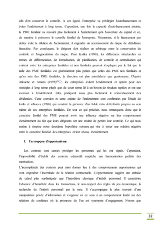 32
afin d'en conserver le contrôle. A cet égard, l'entreprise va privilégier l'autofinancement et
éviter l'endettement à long terme. Cependant, une fois la capacité d'autofinancement atteinte,
la PME familiale va recourir plus facilement à l'endettement qu'à l'ouverture du capital et ce,
de manière à préserver le contrôle familial de l'entreprise. Néanmoins, si le financement par
dettes évite la dilution de l'actionnariat, il engendre un accroissement du risque de défaillance
financière. Par conséquent, le dirigeant doit réaliser un arbitrage entre la conservation du
contrôle et l'augmentation du risque. Pour Kalika (1988), les différences structurelles en
termes de différenciation, de formalisation, de planification, de contrôle et centralisation qui
existent entre les entreprises familiales et non familiales peuvent s'expliquer par le fait que la
taille des PME familiales est généralement plus petites que celles des PME non familiales et
qu'au sein des PME familiales, la direction est plus autodidacte que gestionnaire. D'après
Allouche et Amann (1995)42(*), les entreprises évitent l'endettement et optent pour des
stratégies à long terme plutôt que de court terme lié à un besoin de résultats rapides et ont une
aversion à l'endettement. Elles pratiquent aussi plus facilement le réinvestissement des
dividendes. Cette aversion et cette crainte de l'endettement sont confirmées par l'étude de
Gallo et villaseca (1996) qui constate la présence d'un faible ratio dette/fonds propres au sein
même de ces entreprises familiales. De tout ce qui précède, nous remarquons donc que le
caractère familial des PME pourrait avoir une influence négative sur leur comportement
d'endettement du fait que leurs dirigeants ont une crainte de perdre leur contrôle. Ce qui nous
amène à émettre notre deuxième hypothèse suivante qui vise à tester une relation négative
entre le caractère familial des entreprises et leur niveau d'endettement.
f. Un soupçon d’opportunisme
Les contrats sont censés protéger les personnes qui les ont signés. Cependant,
l’impossibilité d’établir des contrats exhaustifs empêche une harmonisation parfaite des
motivations.
L’incomplétude des contrats peut ainsi donner lieu à des comportements opportunistes qui
vont engendrer l’incertitude de la relation contractuelle. L’opportunisme suggère une attitude
de calcul plus sophistiquée que l’hypothèse classique d’intérêt personnel. Il caractérise
l’absence d’honnêteté dans les transactions, le non-respect des règles du jeu économique, la
recherche de l’intérêt personnel par la ruse. Il s’accompagne le plus souvent d’une
manipulation privée d’information et s’oppose en ce sens à un comportement fondé sur des
relations de confiance où la promesse de l’un est synonyme d’engagement. Notons que
 