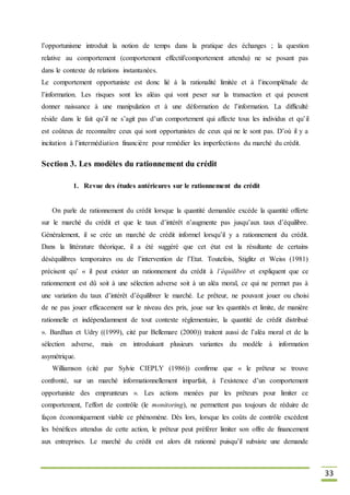 33
l’opportunisme introduit la notion de temps dans la pratique des échanges ; la question
relative au comportement (comportement effectif/comportement attendu) ne se posant pas
dans le contexte de relations instantanées.
Le comportement opportuniste est donc lié à la rationalité limitée et à l’incomplétude de
l’information. Les risques sont les aléas qui vont peser sur la transaction et qui peuvent
donner naissance à une manipulation et à une déformation de l’information. La difficulté
réside dans le fait qu’il ne s’agit pas d’un comportement qui affecte tous les individus et qu’il
est coûteux de reconnaître ceux qui sont opportunistes de ceux qui ne le sont pas. D’où il y a
incitation à l’intermédiation financière pour remédier les imperfections du marché du crédit.
Section 3. Les modèles du rationnement du crédit
1. Revue des études antérieures sur le rationnement du crédit
On parle de rationnement du crédit lorsque la quantité demandée excède la quantité offerte
sur le marché du crédit et que le taux d’intérêt n’augmente pas jusqu’aux taux d’équilibre.
Généralement, il se crée un marché de crédit informel lorsqu’il y a rationnement du crédit.
Dans la littérature théorique, il a été suggéré que cet état est la résultante de certains
déséquilibres temporaires ou de l’intervention de l’Etat. Toutefois, Stiglitz et Weiss (1981)
précisent qu’ « il peut exister un rationnement du crédit à l’équilibre et expliquent que ce
rationnement est dû soit à une sélection adverse soit à un aléa moral, ce qui ne permet pas à
une variation du taux d’intérêt d’équilibrer le marché. Le prêteur, ne pouvant jouer ou choisi
de ne pas jouer efficacement sur le niveau des prix, joue sur les quantités et limite, de manière
rationnelle et indépendamment de tout contexte réglementaire, la quantité de crédit distribué
». Bardhan et Udry ((1999), cité par Bellemare (2000)) traitent aussi de l’aléa moral et de la
sélection adverse, mais en introduisant plusieurs variantes du modèle à information
asymétrique.
Williamson (cité par Sylvie CIEPLY (1986)) confirme que « le prêteur se trouve
confronté, sur un marché informationnellement imparfait, à l’existence d’un comportement
opportuniste des emprunteurs ». Les actions menées par les prêteurs pour limiter ce
comportement, l’effort de contrôle (le monitoring), ne permettent pas toujours de réduire de
façon économiquement viable ce phénomène. Dès lors, lorsque les coûts de contrôle excèdent
les bénéfices attendus de cette action, le prêteur peut préférer limiter son offre de financement
aux entreprises. Le marché du crédit est alors dit rationné puisqu’il subsiste une demande
 