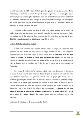36
accorde des prêts à faible taux d’intérêt pour des projets peu risqués, donc à faible
rendement, et rationne le crédit lorsque le risque augmente. Les projets plus risqués
mettent en jeu des sommes plus importantes, donc ont potentiellement un meilleur rendement.
Si l’entreprise rembourse un crédit à risque, la banque en profite davantage, car elle engrange
des intérêts plus élevés en plus du remboursement du prêt. Mais si l’entreprise n’honore pas
ses dettes, la banque enregistre une perte.
La banque devient adverse au risque à partie d’un certain seuil du taux d’intérêt. Elle
préfère donc miser sur des projets moins lucratifs, mais plus sûrs, que sur des projets à risque.
Une attitude tout à fait rationnelle dans le cas présent. On peut donc conclure que le taux
d’intérêt est un instrument de sélection sur le marché du crédit.
Le taux d’intérêt, mécanisme incitatif
Il existe non seulement une sélection adverse entre la banque et l’entreprise, mais
également un aléa moral. En effet, lorsque la banque accorde un prêt à une entreprise,
supposons pour un projet sans risque, à taux d’intérêt faible. L’entreprise peut très bien
changer d’attitude, et utiliser le crédit pour un projet plus risqué, tout en ayant des
chances de maximiser son profit grâce aux faibles intérêts qu’elle devra à la banque. Face à
cela, la banque doit se focaliser sur l’effet du taux d’intérêt sur le comportement de
l’entreprise.
On a vu que le rendement d’un projet est ralenti, voire même décroissant en fonction de
la hausse du taux d’intérêt. Une entreprise cherche toujours à maximiser son profit. Or si les
taux d’intérêts augmentent, elle préférera investir dans un projet plus risqué, mais au
rendement potentiel plus attractif. Ainsi, la banque s’attend à connaître un rendement anticipé
plus faible, car le projet ayant davantage de chances de faire faillite, la banque a plus de
chances d’enregistrer une perte. En supposant qu’une entreprise soit neutre au risque, on en
déduit que c’est le taux d’intérêt qui influence son comportement. La banque devrait donc
maintenir des taux d’intérêts bas, afin que les entreprises ne soient pas tentées de se
lancer dans des projets risqués. La banque assure ainsi un rendement anticipé plus
important.
La théorie du collatéral et de la responsabilité limitée
 
