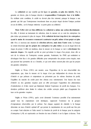 37
Le collatéral est une variable qui fait figure de garantie, en plus des intérêts. Plus la
garantie est élevée, plus la banque cherche à responsabiliser l’entreprise face à la faillite.
En vérifiant cette condition, le crédit ne devrait plus être rationné, puisque la banque a une
garantie qui fait que l’entrepreneur investissant dans un projet risqué devient l’unique perdant
en cas de faillite, car la banque minimise sa perte grâce au collatéral.
Mais l’effet réel est bien différent. Le collatéral a même une action discriminante.
En effet, il devient un instrument de sélection, dans la mesure où ce sont les entreprises les
plus riches qui prennent le plus de risques. Si le collatéral devient trop élevé, les entreprises
ayant le moins de ressources renoncent à contracter un prêt, même si leur projet est plus
sûr. On a à nouveau une situation de sélection adverse, mais dans l’autre sens. La banque
ne retient désormais que les projets des entreprises les plus riches en cas de degré élevé du
risque du projet. L’effet est insidieux, dans la mesure où la banque se met à sélectionner les
mauvais risques. On rappelle qu’elle ne peut qu’estimer le risque d’un projet, donc elle se
sert de la richesse de l’entreprise comme garantie. Seulement, les PME qui souhaitent se
développer font face à de grandes difficultés pour entreprendre des projets certes risqués, mais
qui peuvent leur permettre de se s’étendre, et qui sont même souvent plus sûrs que les projets
des grandes entreprises.
Stiglitz et Weiss (1981) ont montré, sous l’hypothèse de la non observabilité des
emprunteurs, que, dans la mesure où le risque n’est pas indépendant du niveau des taux
d’intérêt et que prêteurs et emprunteurs ne présentent pas les mêmes fonctions de profit,
l’équilibre du marché du crédit peut être obtenu avec rationnement. Une hausse des taux
d’intérêt ou des garanties requises peut en effet provoquer l’apparition des phénomènes
d’antisélection et d’aléa moral qui finalement limitent l’espérance de profit des banques. Ces
dernières préfèrent alors limiter le volume des crédits octroyés plutôt que d’augmenter les
taux ou les garanties requises.
Stiglitz et Weiss (1981), après avoir démontré l’existence possible d’un rationnement
quand tous les emprunteurs sont identiques, supposent l’existence de n groupes
d’emprunteurs observables par le prêteur. Sur chaque segment de clientèle i, la banque
détermine un taux d’intérêt optimal ri* qui permet la maximisation de son profit une fois pris
en compte l’anti sélection et l’aléa moral. La fonction de profit de la banque pour la catégorie
d’entreprises i, fi, est représentée en fonction du taux d’intérêt ri sur la figure ci-dessus. Trois
 