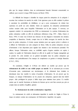 39
plus que les marges réalisées, dans un environnement bancaire fortement concurrentiel, ne
suffisent pas à couvrir le risque PME (Larrera de Morel, 1994).
La difficulté des banques à identifier les risques parmi les entreprises de la catégorie 1
accentue leur exclusion du marché du crédit. Cette ignorance peut en effet conduire le prêteur
à surestimer les probabilités de défaillance, ce qui a pour conséquence de réduire leur
espérance de profit sur cette clientèle. Selon cet argument, les entreprises prioritairement
exclues seraient celles pour lesquelles l’information est la plus opaque. À nouveau, cet
argument conduit à la surexposition des PME au rationnement. Le système d’information des
petites entreprises souffre en effet de nombreuses déficiences (Ang, 1991 ; Binks, Ennew et
Reed, 1995). Il existe tout d’abord une réticence de leur dirigeant à transmettre des données
comptables et financières. Ensuite, compte tenu de la faible envergure du marché des titres
pour les petites entreprises, il n’existe aucune incitation pour une agence privée à collecter et
à diffuser de l’information sur cette catégorie de firmes. Enfin, les petites entreprises ont peu
d’instruments à leur disposition pour signaler leur situation à des investisseurs potentiels. Par
ailleurs, lorsque l’information existe, sa crédibilité auprès d’agents outsiders est sujette à
caution. La qualité de l’information dépend en effet de la qualité de l’équipe managériale qui
la produit. Or, cette dernière est en général incomplète dans les petites entreprises qui
souffrent tout particulièrement d’un manque de compétences en gestion et stratégie financière
(C.N.C., 1991).
En conclusion, J.Stiglitz et A.Weiss ont élaboré un modèle qui prouve que le
rationnement du crédit est une réalité propre au marché. Ils ne raisonnent pas en terme
d’économie pure, contrairement aux néoclassiques, et ils obtiennent leurs résultats en
introduisant dans leur modèle la notion d’asymétrie d’information. Ils ont prouvé que les
banques, en manque d’informations sur les projets des entreprises, agissent dans leur intérêt
propre : elles privilégient les projets à faible risque pour minimiser leurs pertes. Ce modèle
montre que le marché fonctionne en fonction de facteurs qui ne sont bien souvent pas pris en
compte dans un modèle d’équilibre général.
b. Rationnement du crédit en information imparfaite.
Le rationnement de crédit en information imparfaite le modèle de Stiglitz et Weiss le
risque est analysé comme une conséquence de l’information imparfaite des agents.
 