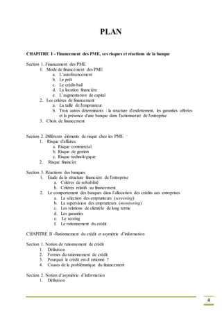 4
PLAN
CHAPITRE I - Financement des PME, ses risques et réactions de la banque
Section 1. Financement des PME
1. Mode de financement des PME
a. L’autofinancement
b. Le prêt
c. Le crédit-bail
d. La location financière
e. L’augmentation de capital
2. Les critères de financement
a. La taille de l'emprunteur
b. Trois autres déterminants : la structure d'endettement, les garanties offertes
et la présence d'une banque dans l'actionnariat de l'entreprise
3. Choix de financement
Section 2. Différents éléments de risque chez les PME
1. Risque d'affaires.
a. Risque commercial
b. Risque de gestion
c. Risque technologique
2. Risque financier
Section 3. Réactions des banques
1. Etude de la structure financière de l'entreprise
a. Critères de solvabilité
b. Critères relatifs au financement
2. Le comportement des banques dans l’allocation des crédits aux entreprises
a. La sélection des emprunteurs (screening)
b. La supervision des emprunteurs (monitoring)
c. Les relations de clientèle de long terme
d. Les garanties
e. Le scoring
f. Le rationnement du crédit
CHAPITRE II -Rationnement du crédit et asymétrie d’information
Section 1. Notion de rationnement de crédit
1. Définition
2. Formes du rationnement de crédit
3. Pourquoi le crédit est-il rationné ?
4. Causes de la problématique du financement
Section 2. Notion d’asymétrie d’information
1. Définition
 