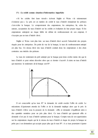 40
1°) - Le crédit comme situation d’information imparfaite
« Si les crédits font leurs travail » écrivent Stiglitz et Weiss « le rationnement
n’existerai pas ». Le prix est en matière de crédit le taux d’intérêt rémunérant les prêteurs
c'est-à-dire la banque. Le comportement des emprunteurs, les entreprises, lie, selon les
auteurs, acceptation du taux d’intérêt sur les crédits et évaluation de leur propre risque. Si les
emprunteurs anticipent un risque faible de défaut de remboursement de son emprunt, il
n’accepte pas un taux d’intérêt élevé.
Stiglitz et Weiss vont plus loin : un taux d’intérêt élevé accroît l’attractivité des projets
risqués pour les entreprises. Du point de vue de la banque, le taux de remboursement anticipé
est plus bas. Un niveau élevé des taux d’intérêt conduit donc les emprunteurs à des chois
contraires aux intérêts des préteurs.
Le taux de rendement du prêt anticipé par la banque peut donc croître moins vite que le
taux d’intérêt et peut même décroître alors que ce dernier s’accroît .il existe un taux d’intérêt
qui maximise le rendement de la banque soit R*.
Il est concevable qu’au taux R* la demande de crédit excède l’offre de crédit. Le
mécanisme d’ajustement attendu de l’offre et de la demande implique alors que le prix : le
taux d’intérêt s’élève sous la poussée de la demande –offre et demande s’équilibrent alors à
des quantités moindres pour un prix plus élevé. Ce taux d’intérêt qui ajusterait offre et
demande n’est pas le taux d’intérêt optimum pour la banque. Compte tenu de son appréciation
sur les emprunteurs risqués qui lie le niveau du taux d’intérêt et risque de projet, la banque ne
prête pas à un demandeur qui accepte payer plus que le taux R*. A ce taux pourraient s’ajuster
 