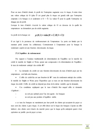 42
Pour un taux d’intérêt donné, le profit de l’entreprise augmente avec le risque, il existe donc
une valeur critique de O (plus Ö est grand plus le risque est grand) telle que l’entreprise
emprunte à la banque si et seulement si O > Ö. La valeur Ö pour la quelle l’entreprise ne
dégage pas de profit.
Lorsque le taux d’intérêt s’accroit la valeur critique de O en dessous de la quelle les
emprunteurs ne demandent pas de crédit augmente.
Le profit de la banque est
Il est égal à la promesse de remboursement de l’emprunteur. La perte est limitée par le
montant prêté (moins les collatéraux). Contrairement à l’emprunteur pour la banque le
rendement espéré est une fonction décroissante du risque.
2°) L’équilibre de rationnement
Par rapport à l’analyse traditionnelle de détermination de l’équilibre sur le marché du
crédit le modèle de Stiglitz et Weiss ajoute une composante à la détermination de l’équilibre :
le taux de rendement anticipé des crédits R*
 La demande du crédit est une fonction décroissante du taux d’intérêt payé par les
emprunteurs. soit Ld cette fonction.
 L’offre de crédit Ls est une fonction de R* .taux de rendement anticipé des crédits.
le modèle de Stiglitz et Weiss pose l’hypothèse que ce taux est une fonction décroissante du
risque du crédit .l’offre de crédit ne dépend pas donc de la même variable que la demande.
 Ces conditions expliquent que le taux d’intérêt Rm auquel offre et demande
s’égalisent :
- ne soit pas optimal pour l’un des agents : les banques
- ne soit pas une position d’équilibre stable.
a ce taux les banques ne maximisent pas leur profit .les clients qui acceptent de payer ce
taux sont des clients à gros risque. A cet effet direct sur le risque des banques s’ajoute un effet
indirect ; des clients sont évincés du marché parce que le risque qu’ils anticipent quant à leur
opération ne justifie pas de payer ce taux.
 