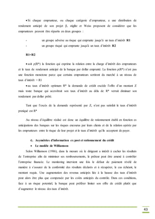 43
 Si chaque emprunteur, ou chaque catégorie d’emprunteur, a une distribution de
rendement anticipé de son projet β, stiglitz et Weiss proposent de considérer que les
emprunteurs peuvent être répartis en deux groupes :
- un groupe adverse au risque qui emprunte jusqu’à un taux d’intérêt R1
- un groupe risqué qui emprunte jusqu'à un taux d’intérêt R2
R1<R2
 soit ρ(R*) la fonction qui exprime la relation entre la charge d’intérêt des emprunteurs
et le taux de rendement anticipé de la banque par dollar emprunté. La fonction ρ(R*) n’est pas
une fonction monotone parce que certains emprunteurs sortiront du marché à un niveau de
taux d’intérêt > R1
 au taux d’intérêt optimum R* la demande de crédit excède l’offre d’un montant Z
mais toute banque qui accroîtrait son taux d’intérêt au déla de R* verrait diminuer son
rendement par dollar prêté.
Tant que l’excès de la demande représenté par Z, n’est pas satisfait le taux d’intérêt
pratiqué est R*
Au niveau d’équilibre réalisé est donc un équilibre de rationnement établi en fonction es
anticipations des banques sur les risques encourus par leurs clients et de la relation opérée par
les emprunteurs entre le risque de leur projet et le taux d’intérêt qu’ils acceptent de payer.
c. Asymétries d’information ex post et rationnement du crédit
 Le modèle de Williamson
Selon Williamson (1986), dans la mesure où le dirigeant a intérêt à cacher les résultats
de l’entreprise afin de minimiser ses remboursements, le prêteur peut être amené à contrôler
l’entreprise financée. Le monitoring intervient une fois le défaut de paiement révélé de
manière à s’assurer de la conformité des résultats déclarés et à récupérer, le cas échéant, le
montant requis. Une augmentation des revenus anticipés liée à la hausse des taux d’intérêt
peut alors être plus que compensée par les coûts anticipés du contrôle. Dans ces conditions,
face à un risque potentiel, la banque peut préférer limiter son offre de crédit plutôt que
d’augmenter le niveau des taux d’intérêt.
 