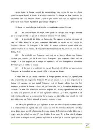 47
Après étude, la banque connaît les caractéristiques des projets de tous ses clients
potentiels (ayant déposé un dossier à la banque considérée. La banque est donc en mesure de
discriminer entre ses différents clients ; quoi de plus naturel alors que de supposer qu'elle
propose un taux d'intérêt Rj différent pour chaque entreprise ?
En fixant ces taux la banque doit prendre en considération quatre éléments :
(i) les caractéristiques du projet, telles qu'elle les anticipe, que l'on peut résumer
par la loi de probabilité (4) que suit le rendement aléatoire θi soit fi (θi) ;
(ii) la probabilité de défaut de l'entreprise. On suppose ici qu'une entreprise est
mise en faillite lorsqu'elle ne peut rembourser l'intégralité du capital et des intérêts de
l'emprunt contracté. Si l'entreprise i fait faillite, la banque recouvrera quand même une
certaine fraction de sa créance : le rendement effectivement réalisé (6i), moins un coût fixe de
faillite, Zj/li ;
(iii) La possibilité que l'entreprise peut avoir de se financer ailleurs, par émission
d'actions par exemple. Soit Bi le taux auquel l'entreprise i peut emprunter ailleurs qu'à sa
banque. Si le taux proposé par la banque est supérieur à ce taux, l'entreprise ne demandera
finalement pas de crédit à sa banque ;
(iv) le fait que si le rendement net moyen du projet est inférieur au taux proposé,
l'entreprise ne demandera pas non plus de crédit, et retirera son dossier.
Compte tenu de ces quatre contraintes, la banque propose un taux R,*, optimal pour
elle, à l'entreprise (le programme définissant FV est en annexe 1). Si le taux proposé par la
banque est supérieur au taux auquel l'entreprise peut se financer ailleurs, taux que l'on
supposera connu de la banque, celle-ci sait que l'entreprise i ne lui demandera finalement pas
ce crédit. On peut alors penser que, au lieu de proposer Ri*, la banque proposera le taux R| à
sa cliente (elle proposera en fait un taux légèrement /inférieur). A ce taux, cependant, il est
tout à fait possible que le revenu espéré de la banque soit très faible, voire négatif. On peut
alors s'interroger sur l'intérêt qu'aurait la banque à proposer ce taux.
En fait le plus probable est que l'opération ne sera pas effectuée (ceci est même certain
si le revenu espéré est négatif), mais cela à cause du coût des ressources bancaires : en effet,
en ne faisant payer que Bi à l'entreprise, le revenu attendu de l'opération est plus faible que si
celle-ci avait été réalisée au taux Rj* (par définition de ce taux). Il y a donc plus de chances
que le crédit ne soit pas accordé, puisque l'opération ne se fera que si le revenu espéré pour ce
 