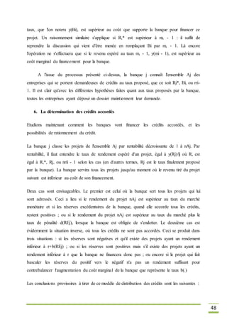48
taux, que l'on notera y(Bi), est supérieur au coût que supporte la banque pour financer ce
projet. Un raisonnement similaire s'applique si R,* est supérieur à m, - 1 : il suffit de
reprendre la discussion qui vient d'être menée en remplaçant Bi par m, - 1. Là encore
l'opération ne s'effectuera que si le revenu espéré au taux m, - 1, y(mi - 1), est supérieur au
coût marginal du financement pour la banque.
A l'issue du processus présenté ci-dessus, la banque j connaît l'ensemble Aj des
entreprises qui se portent demandeuses de crédits au taux proposé, que ce soit Rj*, Bi, ou rri-
1. Il est clair qu'avec les différentes hypothèses faites quant aux taux proposés par la banque,
toutes les entreprises ayant déposé un dossier maintiennent leur demande.
6. La détermination des crédits accordés
Etudions maintenant comment les banques vont financer les crédits accordés, et les
possibilités de rationnement du crédit.
La banque j classe les projets de l'ensemble Aj par rentabilité décroissante de 1 à nAj. Par
rentabilité, il faut entendre le taux de rendement espéré d'un projet, égal à y(Rj)/lj où R, est
égal à R,*, Rj, ou nrii - 1 selon les cas (en d'autres termes, Rj est le taux finalement proposé
par la banque). La banque servira tous les projets jusqu'au moment où le revenu tiré du projet
suivant est inférieur au coût de son financement.
Deux cas sont envisageables. Le premier est celui où la banque sert tous les projets qui lui
sont adressés. Ceci a lieu si le rendement du projet nAj est supérieur au taux du marché
monétaire et si les réserves excédentaires de la banque, quand elle accorde tous les crédits,
restent positives ; ou si le rendement du projet nAj est supérieur au taux du marché plus le
taux de pénalité d(REj), lorsque la banque est obligée de s'endetter. Le deuxième cas est
évidemment la situation inverse, où tous les crédits ne sont pas accordés. Ceci se produit dans
trois situations : si les réserves sont négatives et qu'il existe des projets ayant un rendement
inférieur à r+b(REj) ; ou si les réserves sont positives mais s'il existe des projets ayant un
rendement inférieur à r que la banque ne financera donc pas ; ou encore si le projet qui fait
basculer les réserves du positif vers le négatif n'a pas un rendement suffisant pour
contrebalancer l'augmentation du coût marginal de la banque que représente le taux b(.)
Les conclusions provisoires à tirer de ce modèle de distribution des crédits sont les suivantes :
 