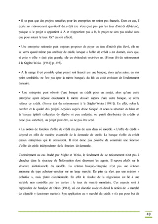 49
• II se peut que des projets rentables pour les entreprises ne soient pas financés. Dans ce cas, il
existe un rationnement quantitatif du crédit (ne s'exerçant pas par les taux d'intérêt débiteurs),
puisque si le projet к appartient à A et n'appartient pas à B, le projet ne sera pas réalisé sans
que pour autant le taux Rk* en soit affecté.
• Une entreprise rationnée peut toujours proposer de payer un taux d'intérêt plus élevé, elle ne
se verra quand même pas attribuer de crédit, lorsque « l'offre de crédit » est donnée, alors que,
si cette « offre » était plus grande, elle en obtiendrait peut-être un. (Forme (b) du rationnement
à la Stiglitz-Weiss [1981] p. 395).
• A la marge il est possible qu'un projet soit financé par une banque, alors qu'un autre, en tout
point semblable, ne l'est pas (par la même banque), du fait du coût croissant de l'endettement
bancaire.
• Une entreprise peut obtenir d'une banque un crédit pour un projet, alors qu'une autre
entreprise ayant déposé exactement le même dossier auprès d'une autre banque, se verra
refuser ce crédit. (Forme (a) du rationnement à la Stiglitz-Weiss [1981]). En effet, selon le
nombre et la qualité des projets déposés auprès d'une banque, et selon la structure du bilan de
la banque (plutôt collectrice de dépôts et peu endettée, ou plutôt distributrice de crédits et
donc plus endettée), un projet peut être, ou ne pas être servi.
• La notion de fonction d'offre de crédit n'a plus de sens dans ce modèle. « L'offre de crédit »
dépend en effet de manière essentielle de la demande de crédit. La banque n'offre du crédit
qu'aux entreprises qui le demandent. Il n'est donc pas possible de construire une fonction
d'offre de crédit indépendante de la fonction de demande.
Contrairement au cas étudié par Stiglitz et Weiss, le fondement de ce rationnement n'est pas à
chercher dans la structure de l'information dont disposent les agents. Il repose plutôt sur la
structure institutionnelle du modèle. La relation banque-entreprise n'est pas une relation
anonyme du type acheteur-vendeur sur un large marché. De plus ce n'est pas une relation «
définitive », mais plutôt conditionnelle. En effet le résultat de la négociation est lié à une
variable non contrôlée par les parties : le taux du marché monétaire. Ces aspects sont à
rapprocher de l'analyse de Okun [1981], où est discutée assez en détail la notion de .« marché
de clientèle » (customer market). Son application au « marché du crédit » n'a pas pour but de
 
