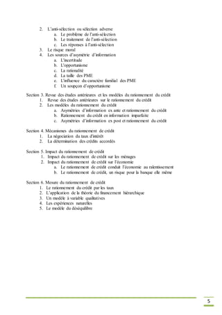 5
2. L’anti-sélection ou sélection adverse
a. Le problème de l’anti-sélection
b. Le traitement de l’anti-sélection
c. Les réponses à l’anti-sélection
3. Le risque moral
4. Les sources d’asymétrie d’information
a. L'incertitude
b. L'opportunisme
c. La rationalité
d. La taille des PME
e. L'influence du caractère familial des PME
f. Un soupçon d’opportunisme
Section 3. Revue des études antérieures et les modèles du rationnement du crédit
1. Revue des études antérieures sur le rationnement du crédit
2. Les modèles du rationnement du crédit
a. Asymétries d’information ex ante et rationnement du crédit
b. Rationnement du crédit en information imparfaite
c. Asymétries d’information ex post et rationnement du crédit
Section 4. Mécanismes du rationnement de crédit
1. La négociation du taux d'intérêt
2. La détermination des crédits accordés
Section 5. Impact du rationnement de crédit
1. Impact du rationnement de crédit sur les ménages
2. Impact du rationnement de crédit sur l’économie
a. Le rationnement de crédit conduit l’économie au ralentissement
b. Le rationnement de crédit, un risque pour la banque elle même
Section 6. Mesure du rationnement de crédit
1. Le rationnement du crédit par les taux
2. L’application de la théorie du financement hiérarchique
3. Un modèle à variable qualitatives
4. Les expériences naturelles
5. Le modèle du déséquilibre
 