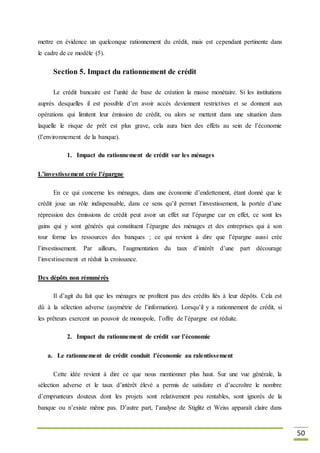 50
mettre en évidence un quelconque rationnement du crédit, mais est cependant pertinente dans
le cadre de ce modèle (5).
Section 5. Impact du rationnement de crédit
Le crédit bancaire est l’unité de base de création la masse monétaire. Si les institutions
auprès desquelles il est possible d’en avoir accès deviennent restrictives et se donnent aux
opérations qui limitent leur émission de crédit, ou alors se mettent dans une situation dans
laquelle le risque de prêt est plus grave, cela aura bien des effets au sein de l’économie
(l’environnement de la banque).
1. Impact du rationnement de crédit sur les ménages
L’investissement crée l’épargne
En ce qui concerne les ménages, dans une économie d’endettement, étant donné que le
crédit joue un rôle indispensable, dans ce sens qu’il permet l’investissement, la portée d’une
répression des émissions de crédit peut avoir un effet sur l’épargne car en effet, ce sont les
gains qui y sont générés qui constituent l’épargne des ménages et des entreprises qui à son
tour forme les ressources des banques ; ce qui revient à dire que l’épargne aussi crée
l’investissement. Par ailleurs, l’augmentation du taux d’intérêt d’une part décourage
l’investissement et réduit la croissance.
Des dépôts non rémunérés
Il d’agit du fait que les ménages ne profitent pas des crédits liés à leur dépôts. Cela est
dû à la sélection adverse (asymétrie de l’information). Lorsqu’il y a rationnement de crédit, si
les prêteurs exercent un pouvoir de monopole, l’offre de l’épargne est réduite.
2. Impact du rationnement de crédit sur l’économie
a. Le rationnement de crédit conduit l’économie au ralentissement
Cette idée revient à dire ce que nous mentionner plus haut. Sur une vue générale, la
sélection adverse et le taux d’intérêt élevé a permis de satisfaire et d’accroître le nombre
d’emprunteurs douteux dont les projets sont relativement peu rentables, sont ignorés de la
banque ou n’existe même pas. D’autre part, l’analyse de Stiglitz et Weiss apparaît claire dans
 
