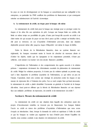 51
les pays en voie de développement où les banques se caractérisent par une surliquidité et les
entreprises, en particulier les PME souffrent des problèmes de financement, et par conséquent
entraîne un ralentissement de l’activité économique.
b. Le rationnement de crédit, un risque pour la banque elle même
Le rationnement du crédit était pour la banque une stratégie pour se protéger contre les
risques et les aléas liés aux opérations de prêt. Lorsque une banque limite ses crédits, elle
limite en même temps ses possibilités de gains, d’autre part lorsqu’elle accorde un crédit à un
client moins sûr qui accepte de payer un taux élevé parce qu’elle a anticipé un bénéfice élevé,
elle peut se retrouver, en cas d’asymétrie d’information post-ante, dans une situation
déplorable pouvant même aller jusqu’au risque d’illiquidité voir même le risque de faillite.
Selon la théorie de la libéralisation financière, dans un système financier sur-
réglementé, les banques ressentent moins le besoin de chercher de nouveaux clients et
d’attirer les dépôts, tandis que les épargnants et les emprunteurs potentiels, n’étant pas
sollicités, sont amener à se tourner vers des circuits financiers parallèles.
L’imperfection de l’information et des comportements des agents associés à la relation
prêteurs / emprunteurs deviennent des déterminants essentiels du phénomène de rationnement
de crédit. Malgré les solutions proposées, il n’existe pas de solution optimale au premier rang,
sauf à faire disparaître le problème (asymétrie de l’information), ce qui relève un peu de
l’utopie. Cependant, étant crée comme une stratégie de protection contre les risques et une
mesure de répression liés à l’émission des prêts, l’on se rend compte bien qu’étant nécessaire,
le rationnement de crédit a plutôt déstabilisé l’économie en générale et l’activité de la banque
elle-même. Aussi peut-on affirmer que la théorie de libéralisation financière est une réponse
face aux multiples problèmes de répression, de contrôle et de rationnement de crédit ?
Section 6. Mesure du rationnement de crédit
Le rationnement du crédit est une situation dans laquelle des entreprises ayant des
projets d’investissement rentables ne trouvent pas de financement. Les banques limitent
l’accès au crédit en raison des problèmes d’asymétries d’informations que nous avons
évoqués en introduction. Ainsi, lorsque la demande de crédit est supérieure à l’offre de crédit
et que les banques ne veulent pas augmenter les taux d’intérêt pour obtenir l’équilibre du
marché, nous sommes conduits à une situation de rationnement du crédit.
 