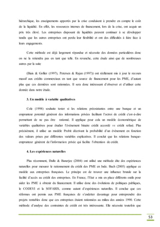 53
hiérarchique, les enseignements apportés par la crise conduisent à prendre en compte le coût
de la liquidité. En effet, les ressources internes de financement, lors de la crise, ont acquis un
prix très élevé. Les entreprises disposant de liquidités peuvent continuer à se développer
tandis que les autres entreprises ont perdu leur flexibilité et ont des difficultés à faire face à
leurs engagements.
Cette méthode est déjà largement répandue et nécessite des données particulières donc
on ne la retiendra pas en tant que telle. En revanche, cette étude ainsi que de nombreuses
autres par la suite
(Biais & Gollier (1997), Petersen & Rajan (1997)) ont réellement mis à jour le recours
massif aux crédits commerciaux en tant que source de financement pour les PME, d’autant
plus que ces dernières sont rationnées. Il sera donc intéressant d’observer et d’utiliser cette
donnée dans notre étude.
3. Un modèle à variable qualitatives
Cole (1998) souhaite tester si les relations préexistantes entre une banque et un
emprunteur potentiel génèrent des informations privées facilitant l’octroi de crédit c'est-à-dire
permettant de ne pas être rationné. Il applique pour cela un modèle économétrique de
variables qualitatives pour étudier l’évènement binaire crédit accordé vs crédit refusé. Plus
précisément, il utilise un modèle Probit décrivant la probabilité d’un évènement en fonction
des valeurs prises par différentes variables explicatives. Il conclut que les relations banque-
emprunteur génèrent de l’information privée qui facilite l’obtention de crédit.
4. Les expériences naturelles
Plus récemment, Duflo & Banerjee (2004) ont utilisé une méthode dite des expériences
naturelles pour mesurer le rationnement du crédit des PME en Inde. Bach (2005) applique ce
modèle aux entreprises françaises. Le principe est de trouver une influence brutale sur la
facilité d’accès au crédit des entreprises. En France, l’Etat a mis en place différents outils pour
aider les PME à obtenir du financement. Il utilise donc des évolutions de politiques publiques,
le CODEVI et la SOFARIS, comme autant d’expériences naturelles. Il conclue que ces
réformes ont permis aux PME françaises de s’endetter davantage pour entreprendre des
projets rentables donc que ces entreprises étaient rationnées au milieu des années 1990. Cette
méthode d’analyse des contraintes de crédit est très intéressante. Elle nécessite toutefois que
 