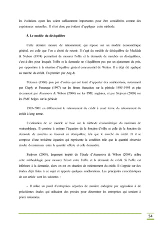 54
les évolutions ayant lieu soient suffisamment importantes pour être considérées comme des
expériences naturelles. Il n’est donc pas évident d’appliquer cette méthode.
5. Le modèle du déséquilibre
Cette dernière mesure de rationnement, qui repose sur un modèle économétrique
général, est celle que l’on a choisi de retenir. Il s’agit du modèle de déséquilibre de Maddala
& Nelson (1974) permettant de mesurer l’offre et la demande de marchés en déséquilibres,
c'est-à-dire pour lesquels l’offre et la demande ne s’équilibrent pas par un ajustement du prix,
par opposition à la situation d’équilibre général concurrentiel de Walras. Il a déjà été appliqué
au marché du crédit. En premier par Ang &
Petersen (1986) puis par d’autres qui ont tenté d’apporter des améliorations, notamment
par Cieply et Paranque (1997) sur les firmes françaises sur la période 1985-1995 et plus
récemment par Atanasova & Wilson (2004) sur les PME anglaises, et par Steijvers (2008) sur
les PME belges sur la période
1993-2001 en différenciant le rationnement du crédit à court terme du rationnement du
crédit à long terme.
L’estimation de ce modèle se base sur la méthode économétrique du maximum de
vraisemblance. Il consiste à estimer l’équation de la fonction d’offre et celle de la fonction de
demande de marchés se trouvant en déséquilibre, tels que le marché du crédit. Et il se
compose d’une troisième équation qui représente la condition telle que la quantité observée
résulte du minimum entre la quantité offerte et celle demandée.
Steijvers (2008), largement inspiré de l’étude d’Atanasova & Wilson (2004), utilise
cette méthodologie pour mesurer l’écart entre l’offre et la demande de crédit. Si l’offre est
inférieure à la demande, alors on est en situation de rationnement du crédit. Il s’appuie sur des
études déjà faites à ce sujet et apporte quelques améliorations. Les principales caractéristiques
de son article sont les suivantes :
- Il utilise un panel d’entreprises séparées de manière endogène par opposition à de
précédentes études qui utilisaient des proxies pour déterminer les entreprises qui seraient à
priori rationnées.
 